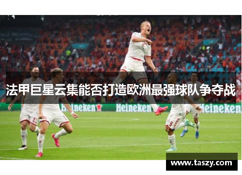 法甲巨星云集能否打造欧洲最强球队争夺战 法甲巨星云集能否打造欧洲最强球队争夺战