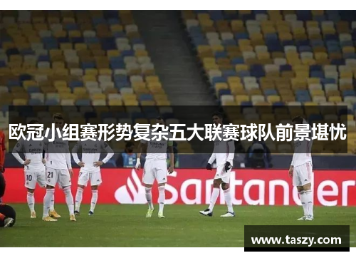 欧冠小组赛形势复杂五大联赛球队前景堪忧