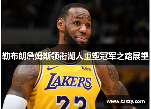 勒布朗詹姆斯领衔湖人重塑冠军之路展望 勒布朗詹姆斯领衔湖人重塑冠军之路展望
