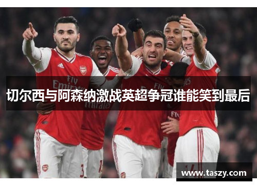 切尔西与阿森纳激战英超争冠谁能笑到最后